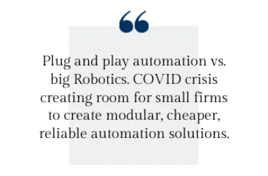 Plug and play automation vs. big Robotics. COVID crisis creating room for small firms to create modular, cheaper, reliable automation solutions.