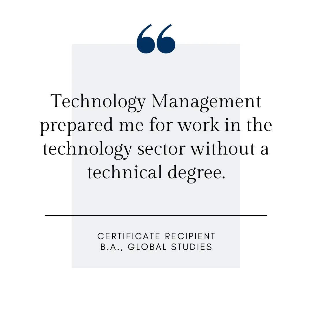 Technology Management prepared me for work in the technology sector without a technical degree. Certificate recipient, global studies major.