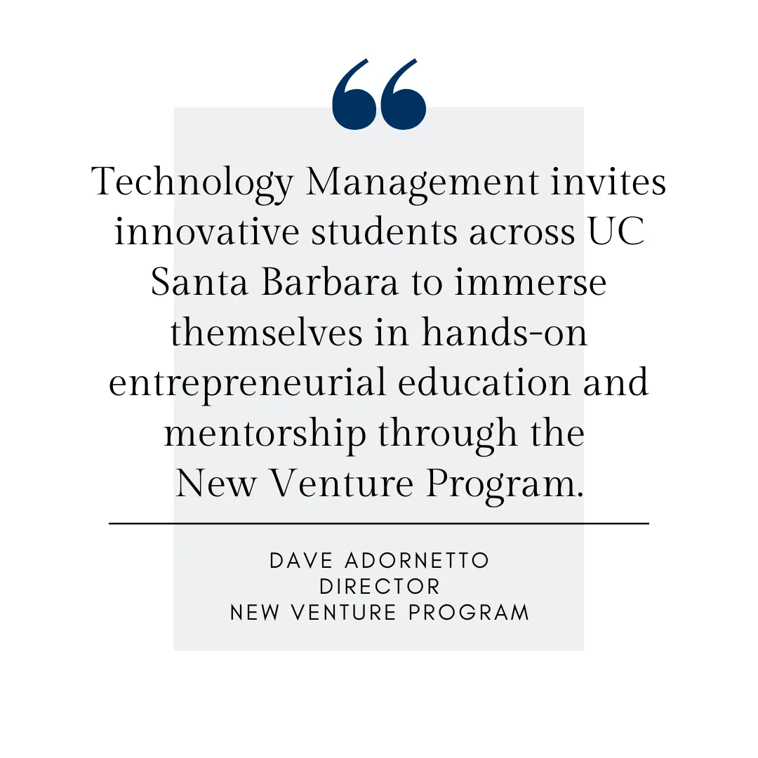 Technology Management invites innovative students across UC Santa Barbara to immerse themselves in hands-on entrepreneurial education and mentorship through the  New Venture Program. Dave Adornetto, Director, New Venture Program