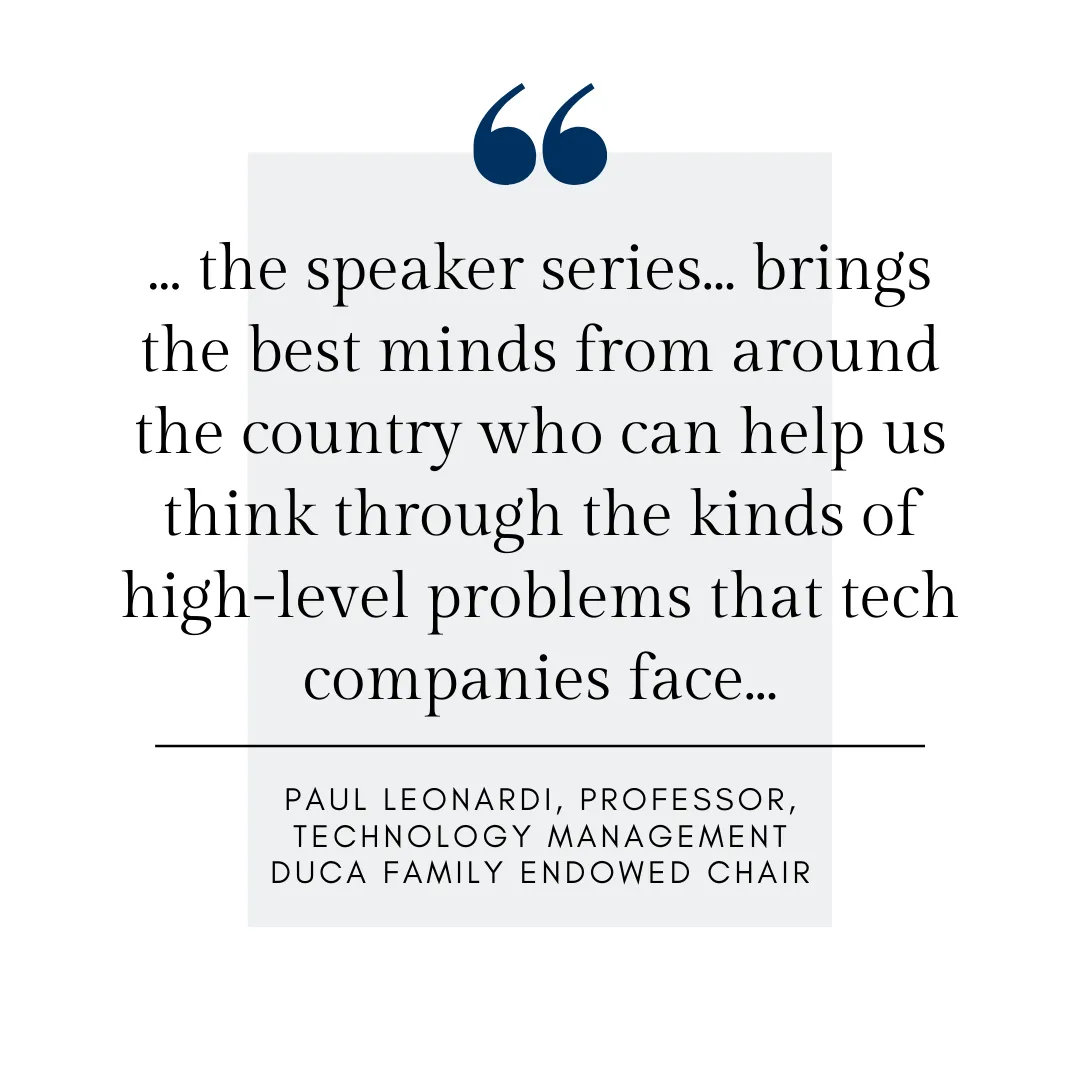 ... the speaker series... brings the best minds from around the country who can help us think through the kinds of high-level problems that tech companies face... Paul Leonardi, Professor, Technology Management, Duca Family Endowed Chair