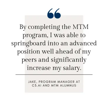 By completing the MTM program, I was able to springboard into an advanced position well ahead of my peers and significantly increase my salary.